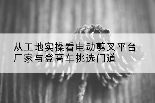 巴马电动剪叉升降平台厂家-从工地实操看电动剪叉平台厂家与登高车挑选门道