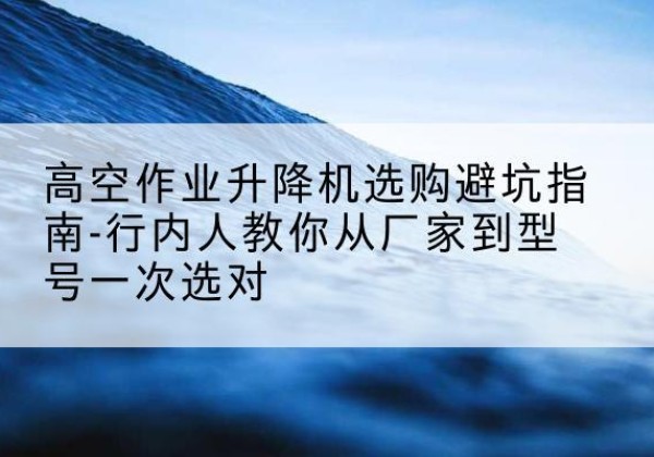 巴马升降平台厂家-高空作业升降机选购避坑指南-行内人教你从厂家到型号一次选对