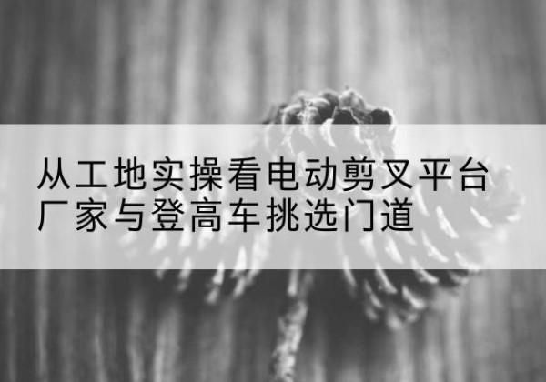 巴马电动剪叉升降平台厂家-从工地实操看电动剪叉平台厂家与登高车挑选门道